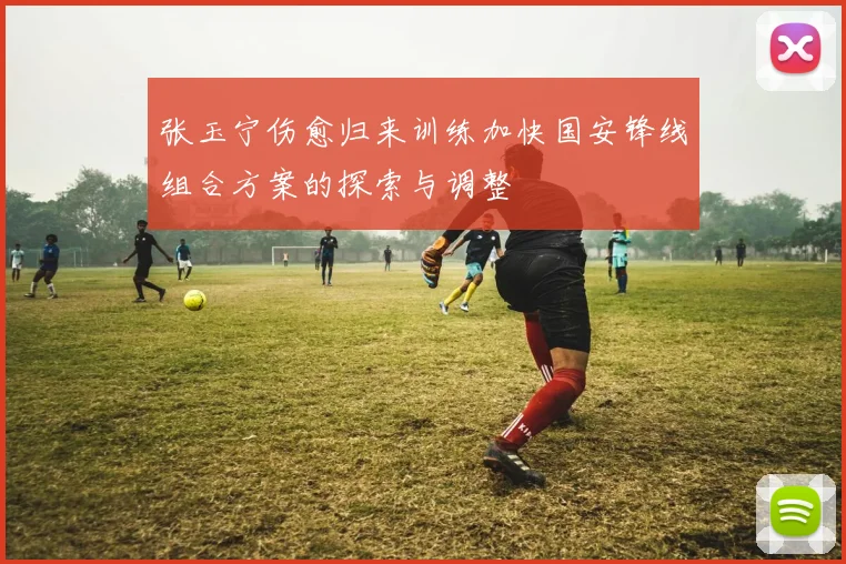 张玉宁伤愈归来训练加快国安锋线组合方案的探索与调整